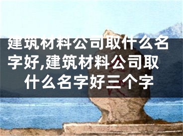 建筑材料公司取什么名字好,建筑材料公司取什么名字好三个字