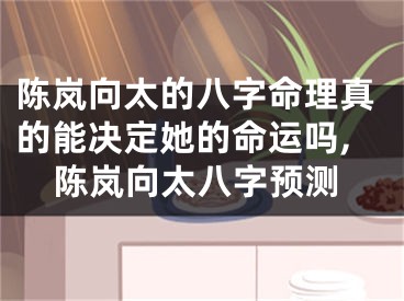陈岚向太的八字命理真的能决定她的命运吗,陈岚向太八字预测