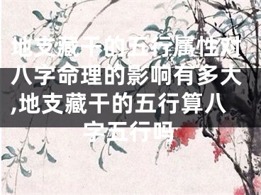地支藏干的五行属性对八字命理的影响有多大,地支藏干的五行算八字五行吗
