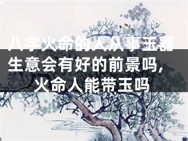 八字火命的人从事玉器生意会有好的前景吗,火命人能带玉吗