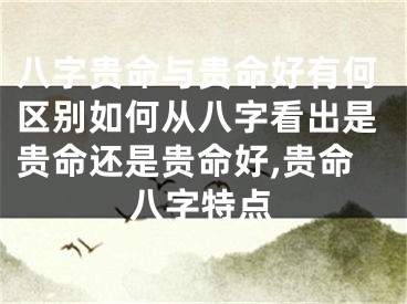 八字贵命与贵命好有何区别如何从八字看出是贵命还是贵命好,贵命八字特点