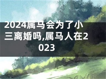 2024属马会为了小三离婚吗,属马人在2023