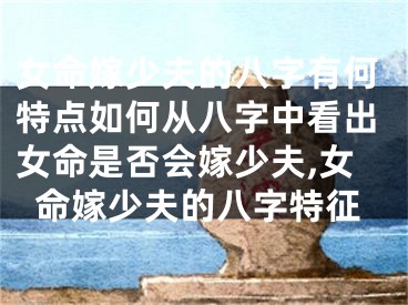 女命嫁少夫的八字有何特点如何从八字中看出女命是否会嫁少夫,女命嫁少夫的八字特征