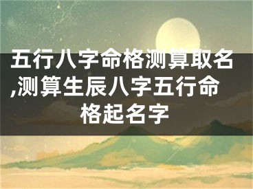 五行八字命格测算取名,测算生辰八字五行命格起名字