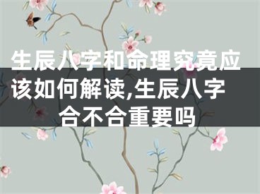生辰八字和命理究竟应该如何解读,生辰八字合不合重要吗