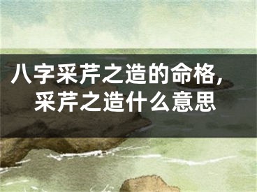 八字采芹之造的命格,采芹之造什么意思