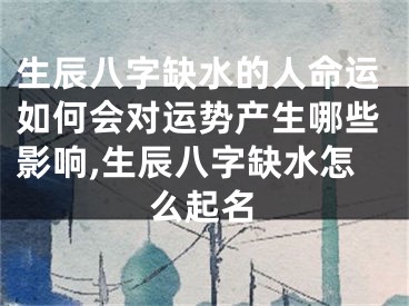 生辰八字缺水的人命运如何会对运势产生哪些影响,生辰八字缺水怎么起名