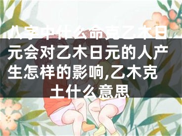 八字中什么命克乙木日元会对乙木日元的人产生怎样的影响,乙木克土什么意思