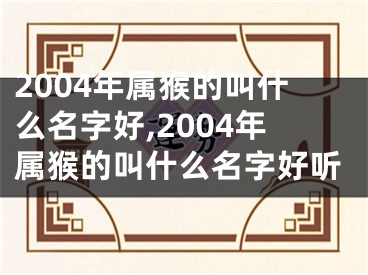 2004年属猴的叫什么名字好,2004年属猴的叫什么名字好听