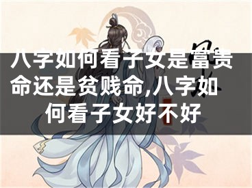 八字如何看子女是富贵命还是贫贱命,八字如何看子女好不好