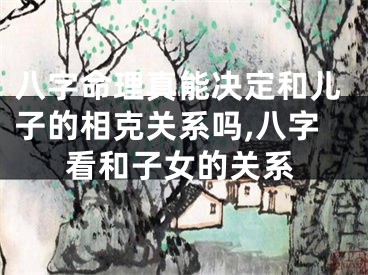 八字命理真能决定和儿子的相克关系吗,八字看和子女的关系