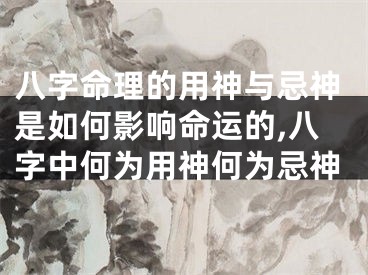 八字命理的用神与忌神是如何影响命运的,八字中何为用神何为忌神