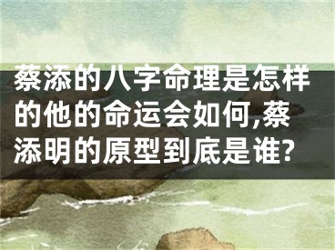 蔡添的八字命理是怎样的他的命运会如何,蔡添明的原型到底是谁?