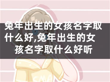 兔年出生的女孩名字取什么好,兔年出生的女孩名字取什么好听
