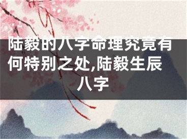 陆毅的八字命理究竟有何特别之处,陆毅生辰八字