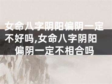 女命八字阴阳偏阴一定不好吗,女命八字阴阳偏阴一定不相合吗