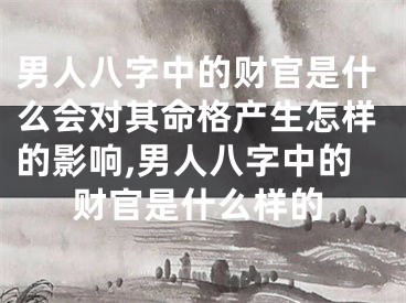 男人八字中的财官是什么会对其命格产生怎样的影响,男人八字中的财官是什么样的