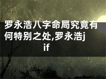 罗永浩八字命局究竟有何特别之处,罗永浩jif