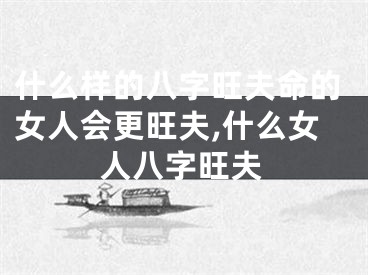 什么样的八字旺夫命的女人会更旺夫,什么女人八字旺夫