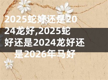 2025蛇好还是2024龙好,2025蛇好还是2024龙好还是2026年马好