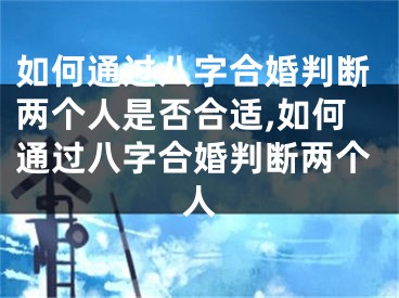 如何通过八字合婚判断两个人是否合适,如何通过八字合婚判断两个人