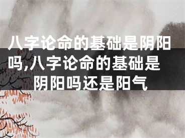 八字论命的基础是阴阳吗,八字论命的基础是阴阳吗还是阳气