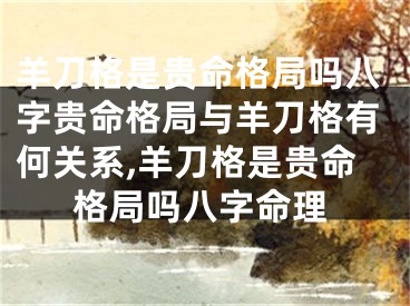 羊刀格是贵命格局吗八字贵命格局与羊刀格有何关系,羊刀格是贵命格局吗八字命理