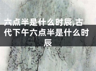 六点半是什么时辰,古代下午六点半是什么时辰