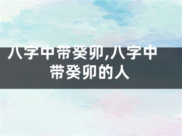 八字中带癸卯,八字中带癸卯的人
