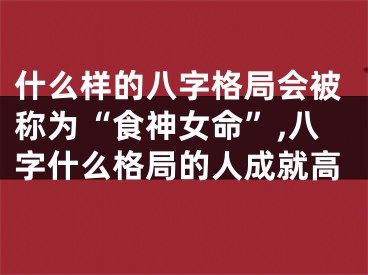 什么样的八字格局会被称为“食神女命”,八字什么格局的人成就高