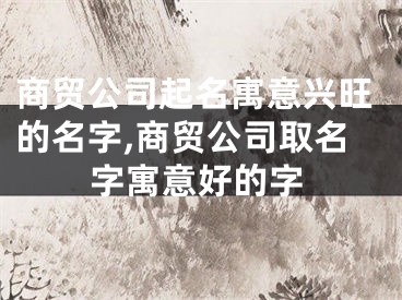 商贸公司起名寓意兴旺的名字,商贸公司取名字寓意好的字