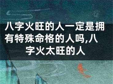 八字火旺的人一定是拥有特殊命格的人吗,八字火太旺的人