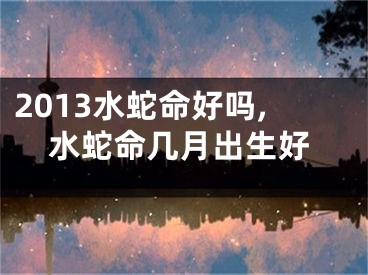 2013水蛇命好吗,水蛇命几月出生好