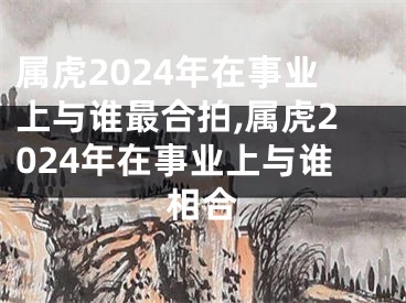 属虎2024年在事业上与谁最合拍,属虎2024年在事业上与谁相合