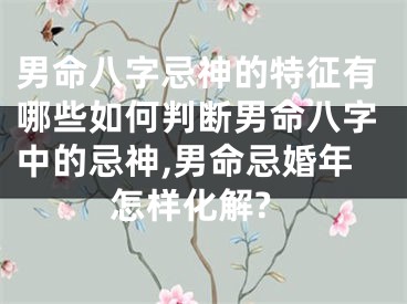 男命八字忌神的特征有哪些如何判断男命八字中的忌神,男命忌婚年怎样化解?
