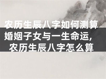 农历生辰八字如何测算婚姻子女与一生命运,农历生辰八字怎么算