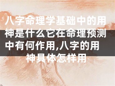 八字命理学基础中的用神是什么它在命理预测中有何作用,八字的用神具体怎样用