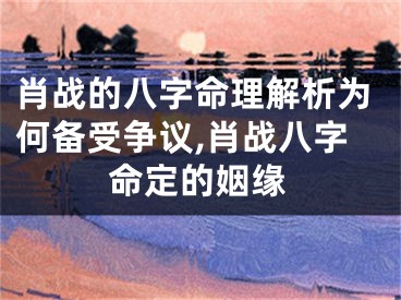肖战的八字命理解析为何备受争议,肖战八字命定的姻缘
