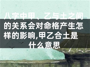 八字中甲、乙与土之间的关系会对命格产生怎样的影响,甲乙合土是什么意思