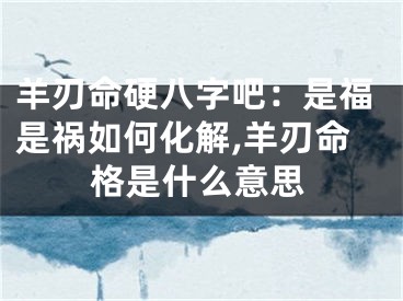 羊刃命硬八字吧：是福是祸如何化解,羊刃命格是什么意思