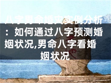 八字男命婚灾实例分析：如何通过八字预测婚姻状况,男命八字看婚姻状况