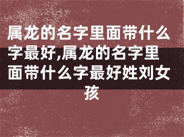 属龙的名字里面带什么字最好,属龙的名字里面带什么字最好姓刘女孩