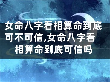 女命八字看相算命到底可不可信,女命八字看相算命到底可信吗