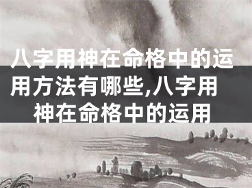 八字用神在命格中的运用方法有哪些,八字用神在命格中的运用