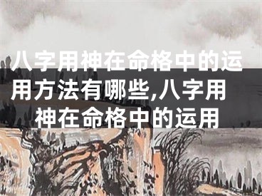八字用神在命格中的运用方法有哪些,八字用神在命格中的运用