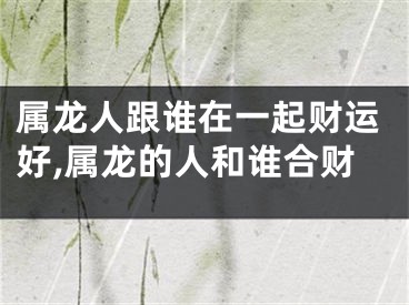 属龙人跟谁在一起财运好,属龙的人和谁合财