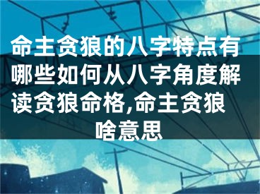 命主贪狼的八字特点有哪些如何从八字角度解读贪狼命格,命主贪狼啥意思