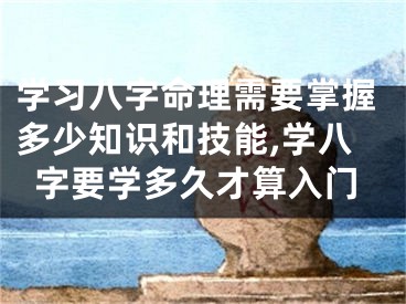 学习八字命理需要掌握多少知识和技能,学八字要学多久才算入门