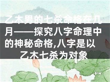 乙木男的七杀命格在几月——探究八字命理中的神秘命格,八字是以乙木七杀为对象