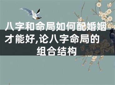 八字和命局如何配婚姻才能好,论八字命局的组合结构